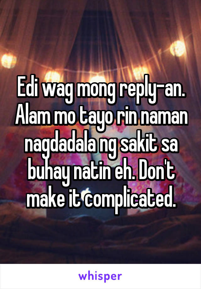 Edi wag mong reply-an. Alam mo tayo rin naman nagdadala ng sakit sa buhay natin eh. Don't make it complicated.