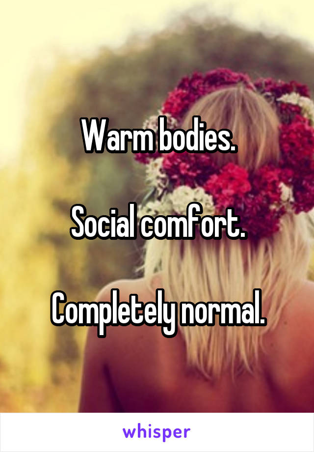 Warm bodies.

Social comfort.

Completely normal.