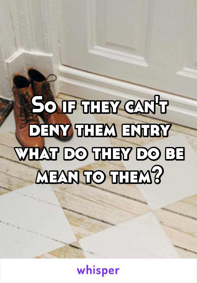 So if they can't deny them entry what do they do be mean to them?