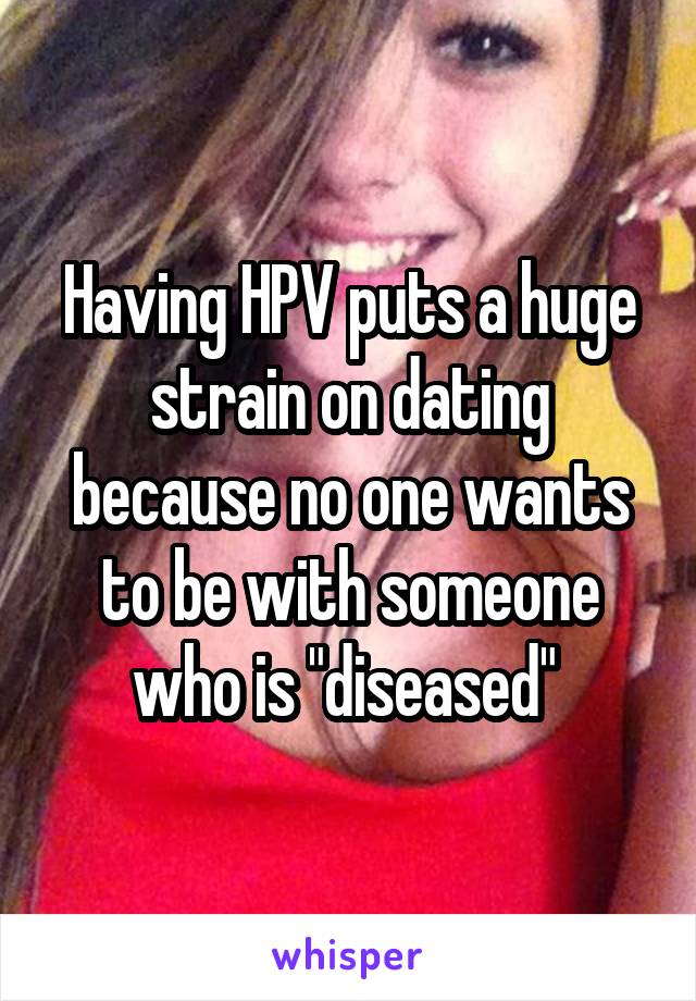 Having HPV puts a huge strain on dating because no one wants to be with someone who is "diseased" 