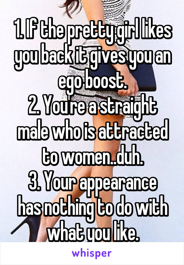 1. If the pretty girl likes you back it gives you an ego boost.
2. You're a straight male who is attracted to women..duh.
3. Your appearance has nothing to do with what you like.