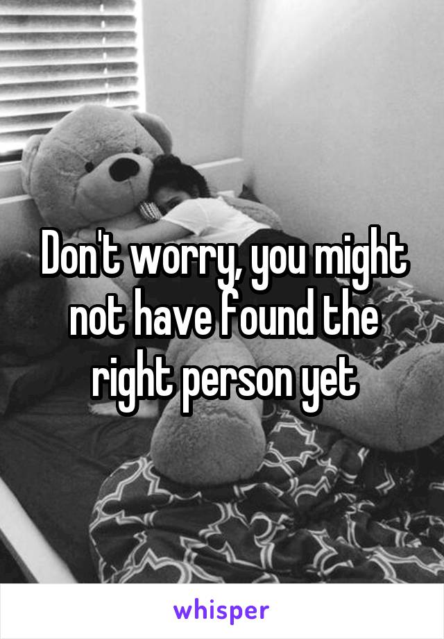 Don't worry, you might not have found the right person yet