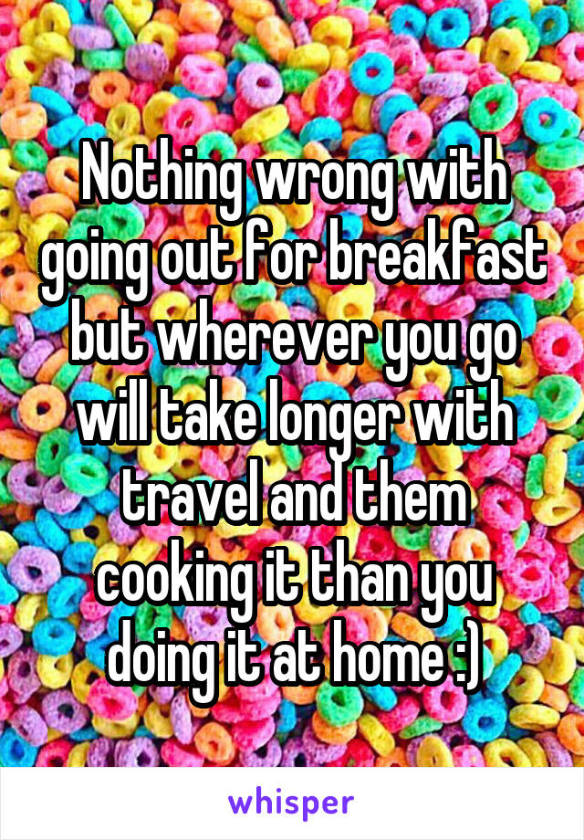 Nothing wrong with going out for breakfast but wherever you go will take longer with travel and them cooking it than you doing it at home :)