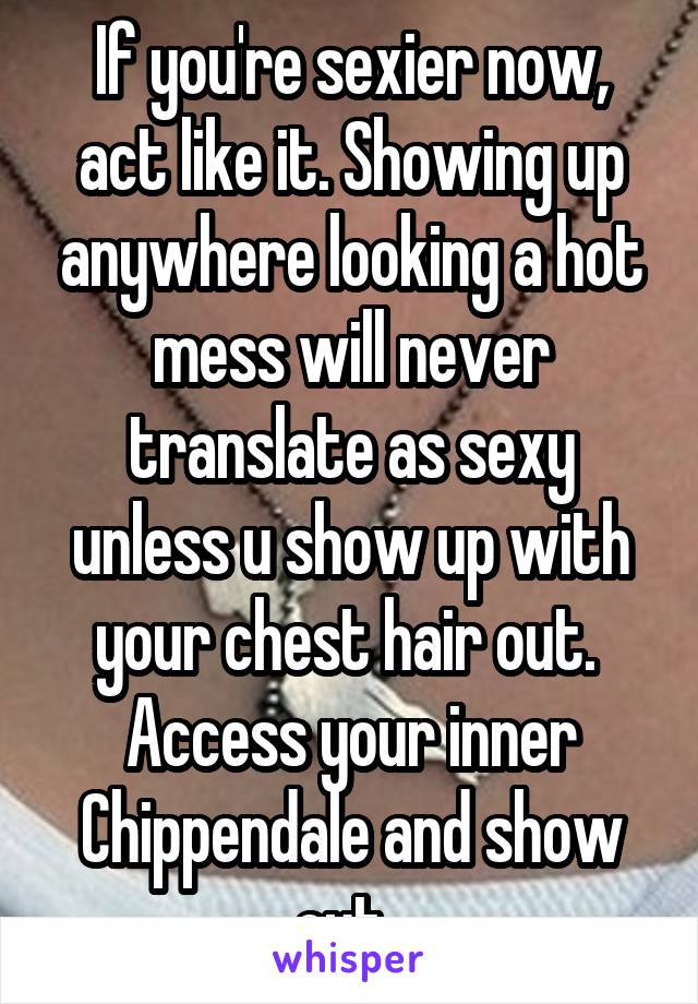 If you're sexier now, act like it. Showing up anywhere looking a hot mess will never translate as sexy unless u show up with your chest hair out.  Access your inner Chippendale and show out. 