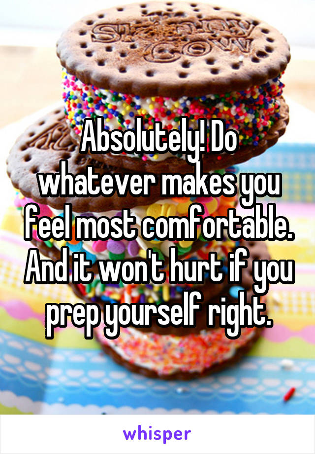 Absolutely! Do whatever makes you feel most comfortable. And it won't hurt if you prep yourself right.