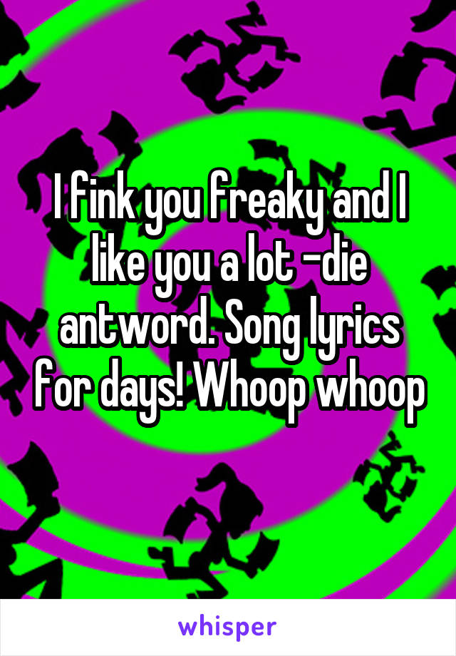 I fink you freaky and I like you a lot -die antword. Song lyrics for days! Whoop whoop 