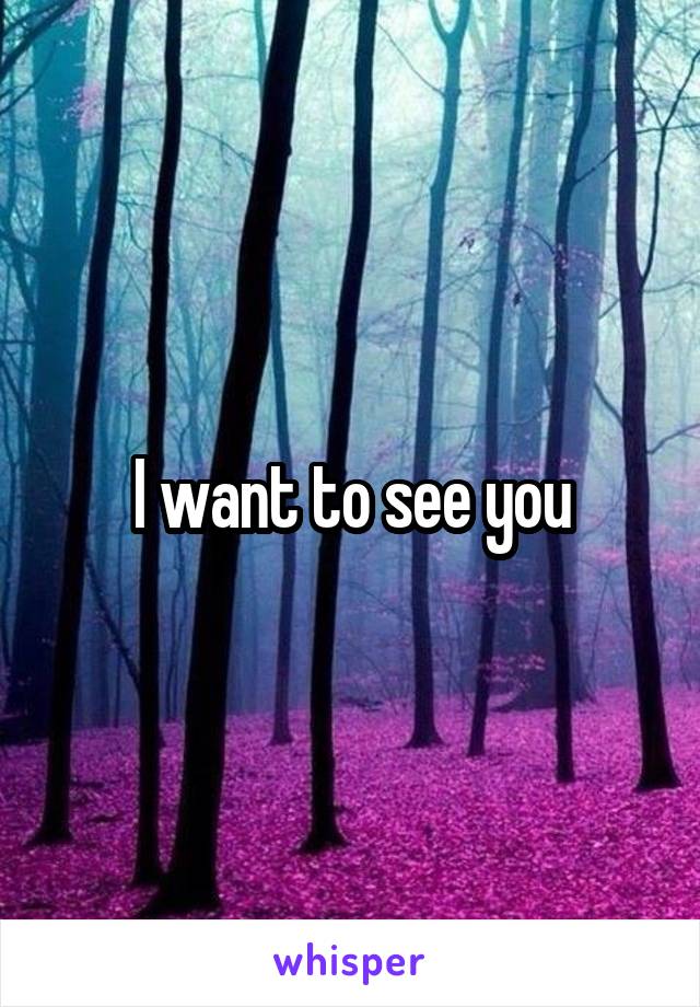 I want to see you