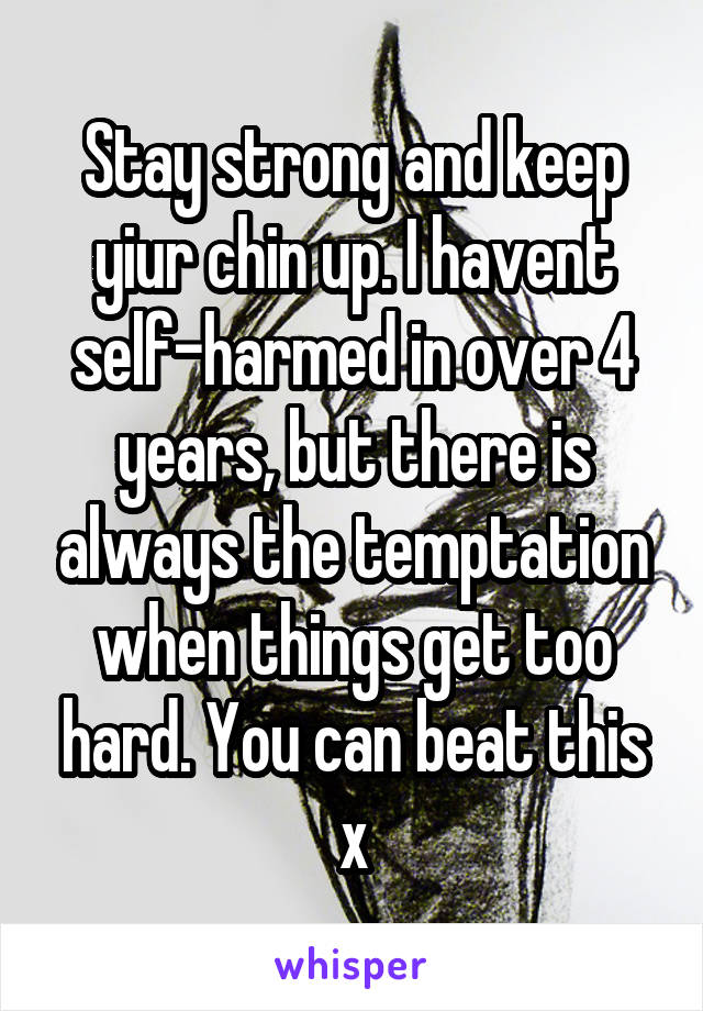 Stay strong and keep yiur chin up. I havent self-harmed in over 4 years, but there is always the temptation when things get too hard. You can beat this x