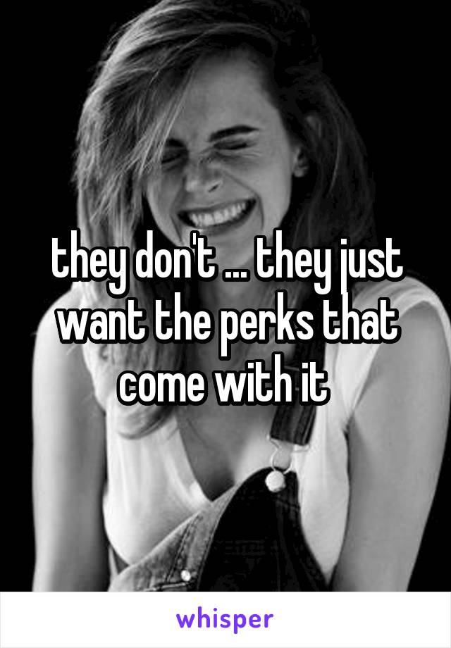 they don't ... they just want the perks that come with it 