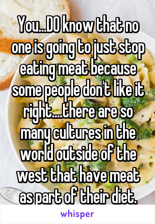 You...DO know that no one is going to just stop eating meat because some people don't like it right....there are so many cultures in the world outside of the west that have meat as part of their diet.