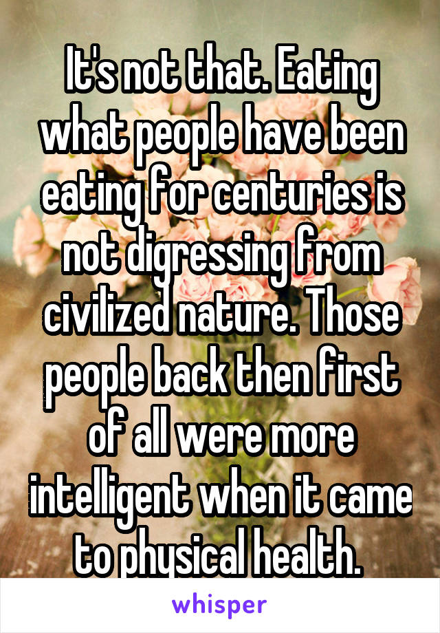 It's not that. Eating what people have been eating for centuries is not digressing from civilized nature. Those people back then first of all were more intelligent when it came to physical health. 