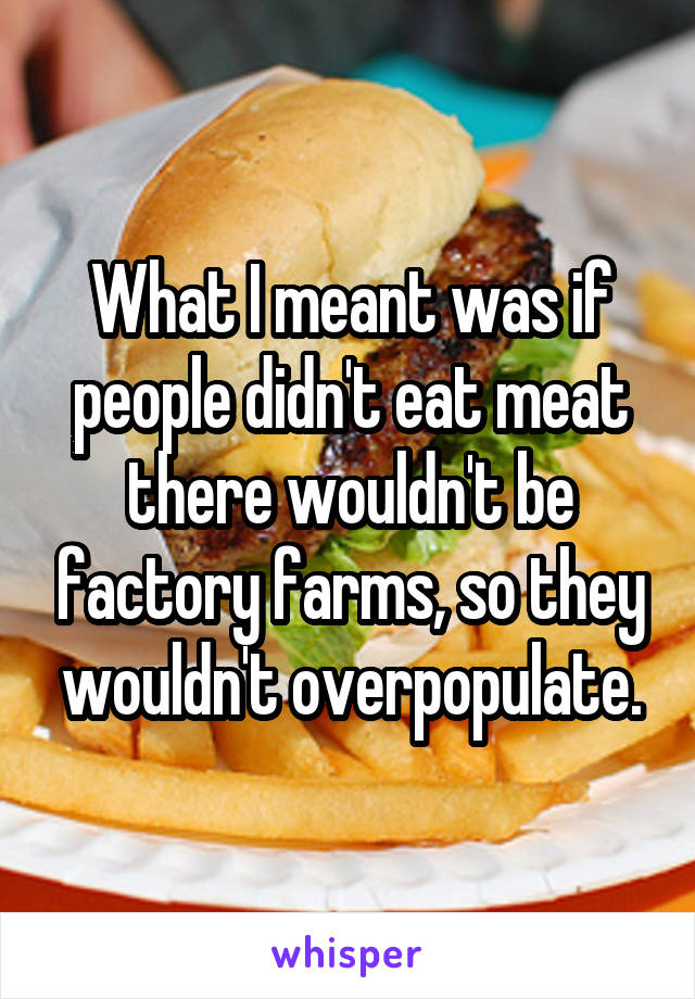 What I meant was if people didn't eat meat there wouldn't be factory farms, so they wouldn't overpopulate.