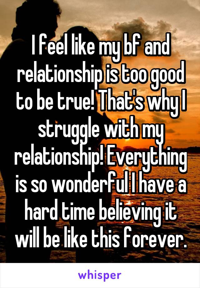 I feel like my bf and relationship is too good to be true! That's why I struggle with my relationship! Everything is so wonderful I have a hard time believing it will be like this forever.