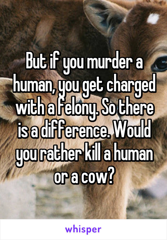 But if you murder a human, you get charged with a felony. So there is a difference. Would you rather kill a human or a cow?