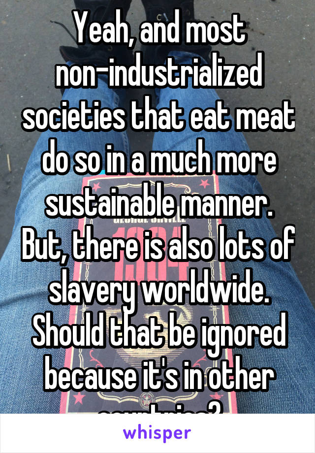 Yeah, and most non-industrialized societies that eat meat do so in a much more sustainable manner. But, there is also lots of slavery worldwide. Should that be ignored because it's in other countries?