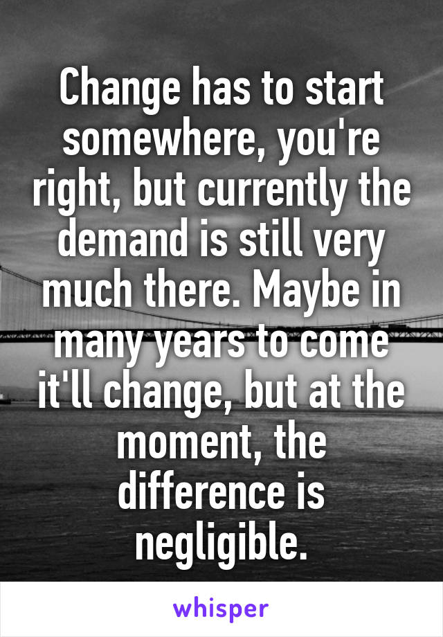 Change has to start somewhere, you're right, but currently the demand is still very much there. Maybe in many years to come it'll change, but at the moment, the difference is negligible.