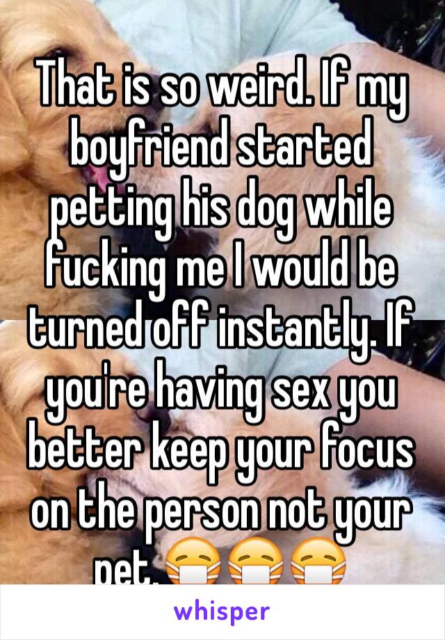 That is so weird. If my boyfriend started petting his dog while fucking me I would be turned off instantly. If you're having sex you better keep your focus on the person not your pet.😷😷😷