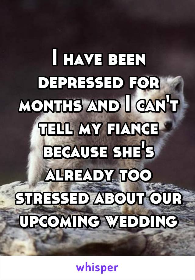 I have been depressed for months and I can't tell my fiance because she's already too stressed about our upcoming wedding