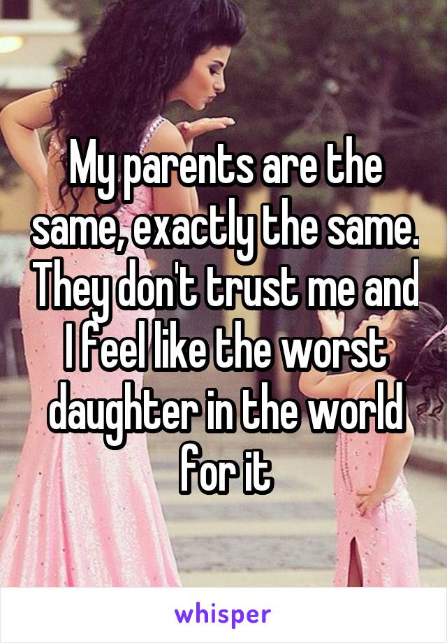 My parents are the same, exactly the same. They don't trust me and I feel like the worst daughter in the world for it