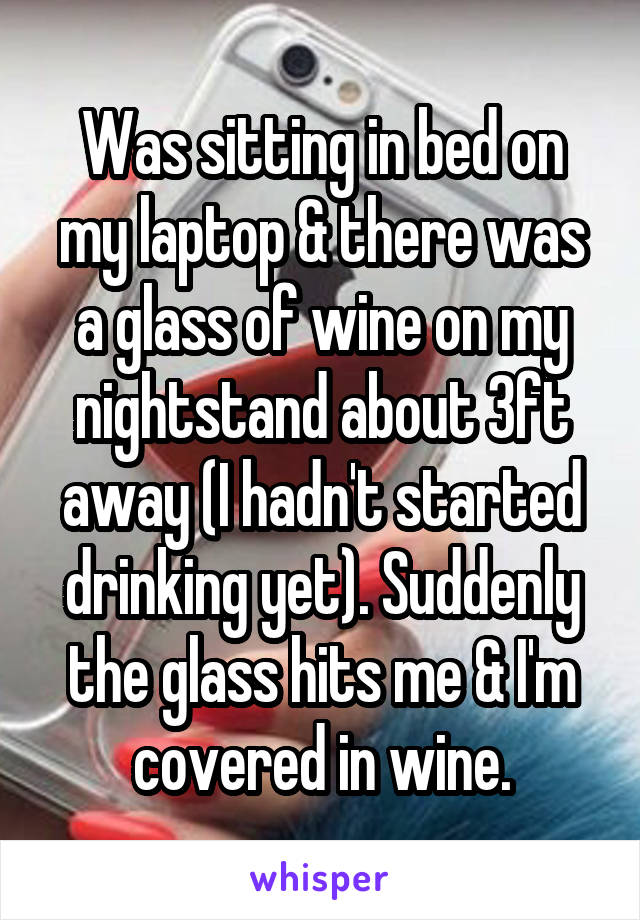 Was sitting in bed on my laptop & there was a glass of wine on my nightstand about 3ft away (I hadn't started drinking yet). Suddenly the glass hits me & I'm covered in wine.