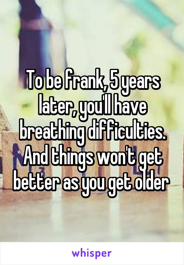 To be frank, 5 years later, you'll have breathing difficulties. And things won't get better as you get older 