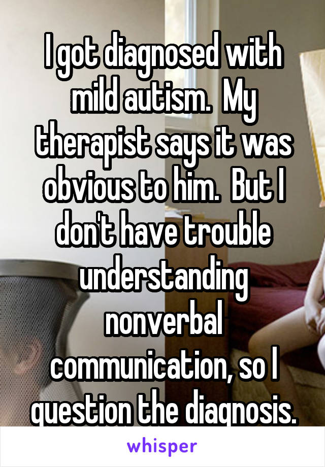I got diagnosed with mild autism.  My therapist says it was obvious to him.  But I don't have trouble understanding nonverbal communication, so I question the diagnosis.