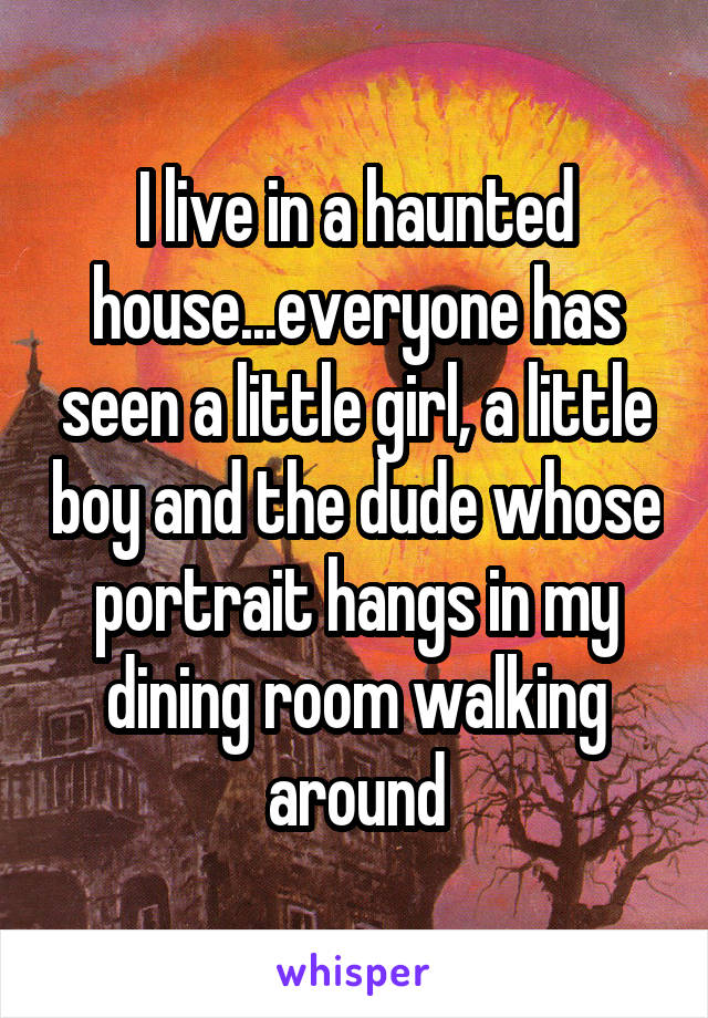 I live in a haunted house...everyone has seen a little girl, a little boy and the dude whose portrait hangs in my dining room walking around