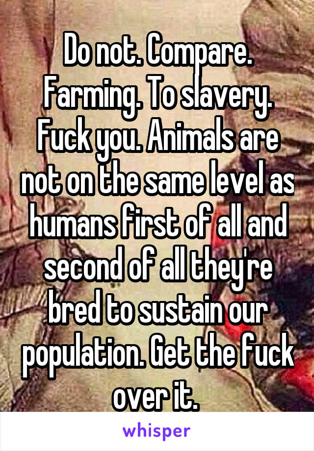 Do not. Compare. Farming. To slavery. Fuck you. Animals are not on the same level as humans first of all and second of all they're bred to sustain our population. Get the fuck over it. 