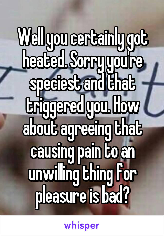 Well you certainly got heated. Sorry you're speciest and that triggered you. How about agreeing that causing pain to an unwilling thing for pleasure is bad?