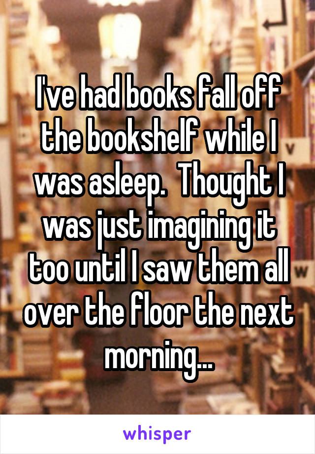 I've had books fall off the bookshelf while I was asleep.  Thought I was just imagining it too until I saw them all over the floor the next morning...