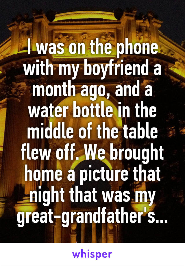 I was on the phone with my boyfriend a month ago, and a water bottle in the middle of the table flew off. We brought home a picture that night that was my great-grandfather's...