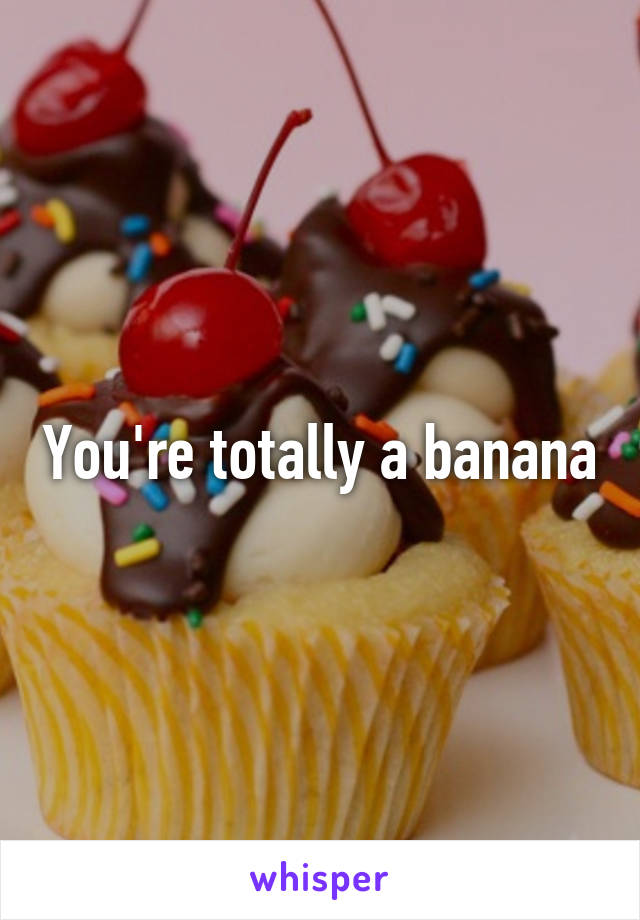 You're totally a banana
