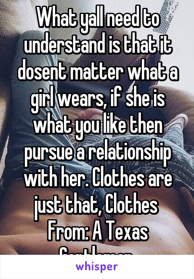 What yall need to understand is that it dosent matter what a girl wears, if she is what you like then pursue a relationship with her. Clothes are just that, Clothes 
From: A Texas Gentleman 