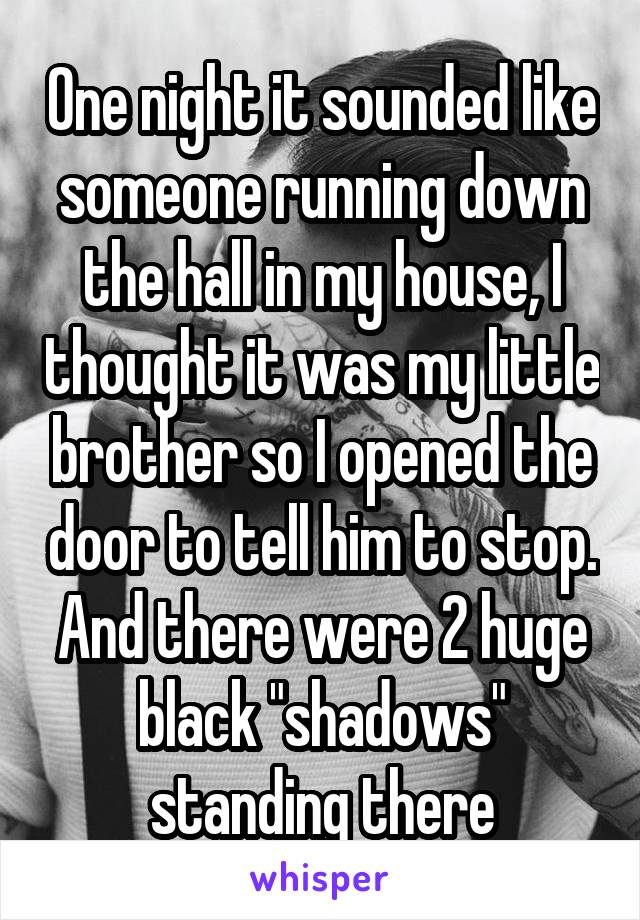 One night it sounded like someone running down the hall in my house, I thought it was my little brother so I opened the door to tell him to stop. And there were 2 huge black "shadows" standing there