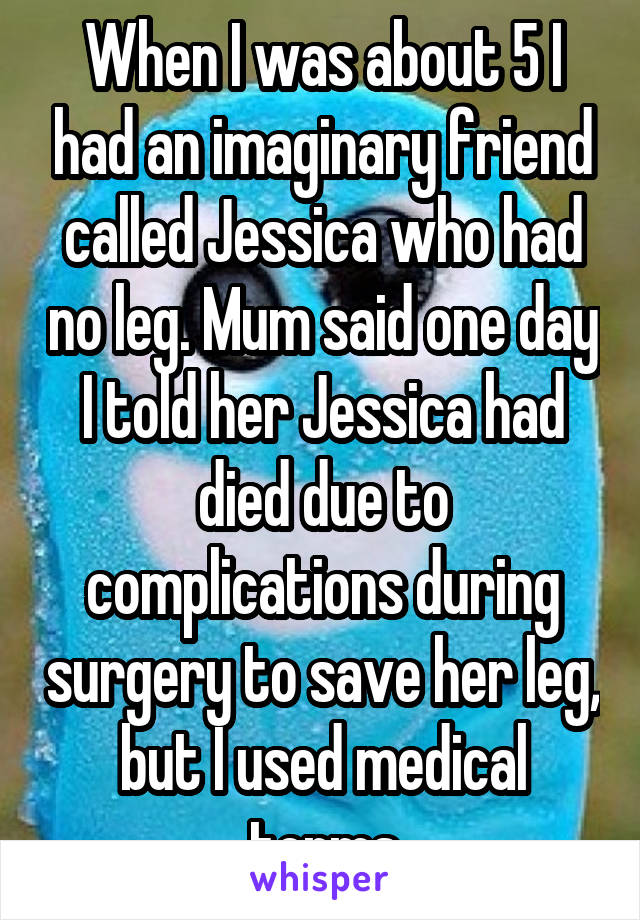 When I was about 5 I had an imaginary friend called Jessica who had no leg. Mum said one day I told her Jessica had died due to complications during surgery to save her leg, but I used medical terms