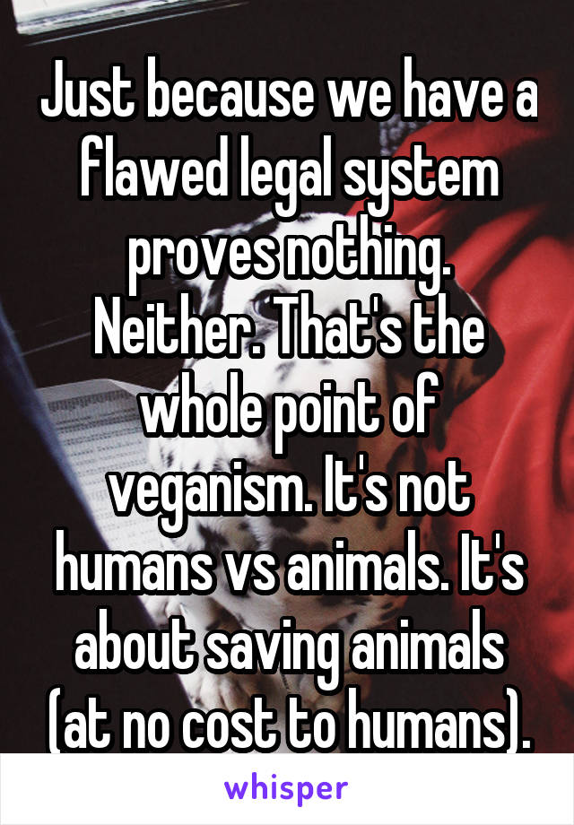 Just because we have a flawed legal system proves nothing. Neither. That's the whole point of veganism. It's not humans vs animals. It's about saving animals (at no cost to humans).