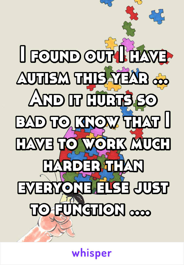 I found out I have autism this year ... And it hurts so bad to know that I have to work much harder than everyone else just to function .... 