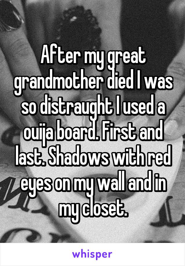 After my great grandmother died I was so distraught I used a ouija board. First and last. Shadows with red eyes on my wall and in my closet.