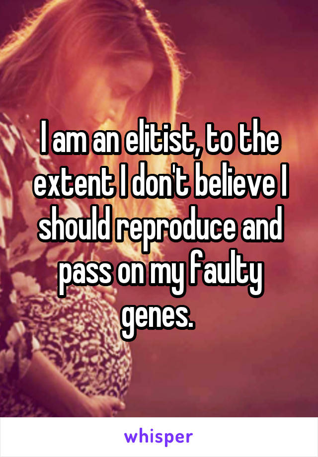 I am an elitist, to the extent I don't believe I should reproduce and pass on my faulty genes. 