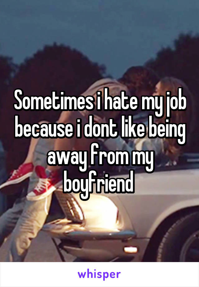 Sometimes i hate my job because i dont like being away from my boyfriend 