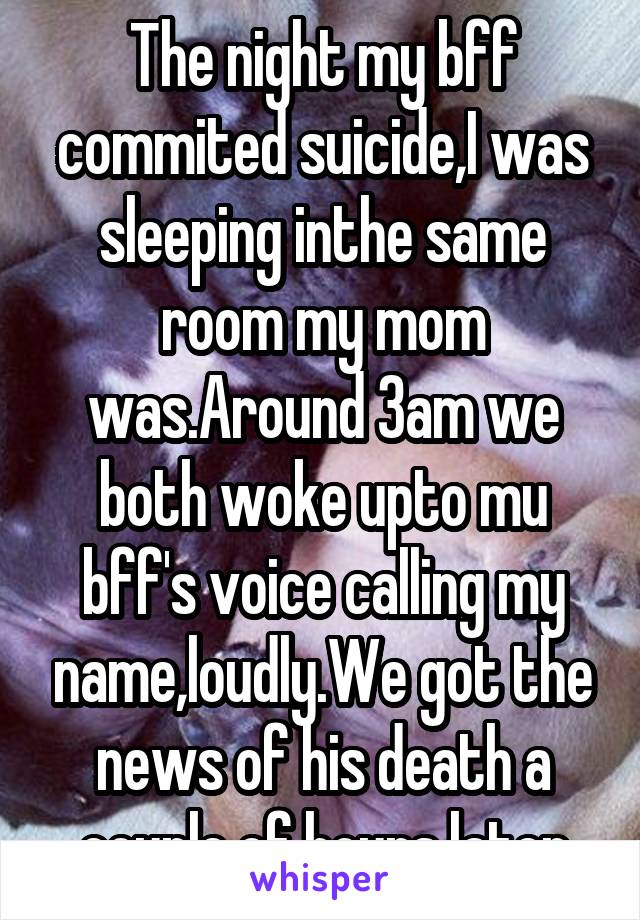 The night my bff commited suicide,I was sleeping inthe same room my mom was.Around 3am we both woke upto mu bff's voice calling my name,loudly.We got the news of his death a couple of hours later