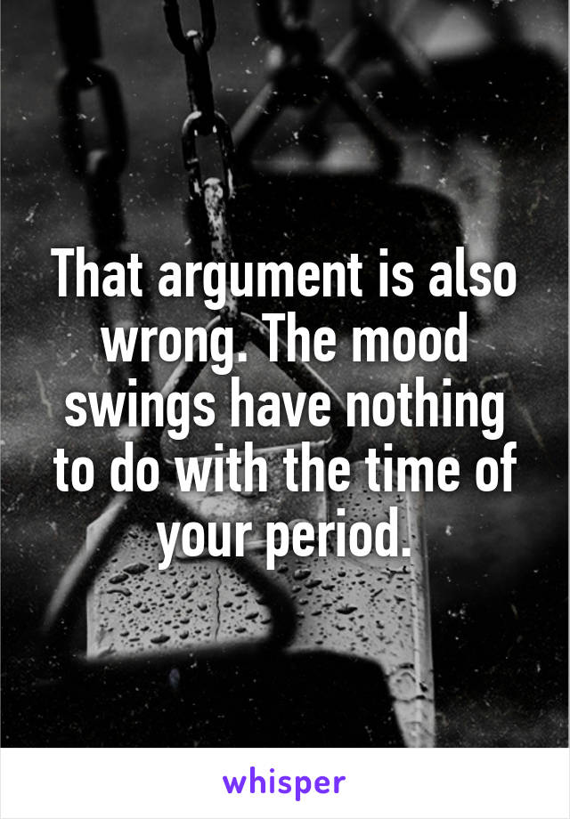 That argument is also wrong. The mood swings have nothing to do with the time of your period.
