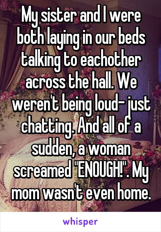 My sister and I were both laying in our beds talking to eachother across the hall. We weren't being loud- just chatting. And all of a sudden, a woman screamed "ENOUGH!". My mom wasn't even home. 