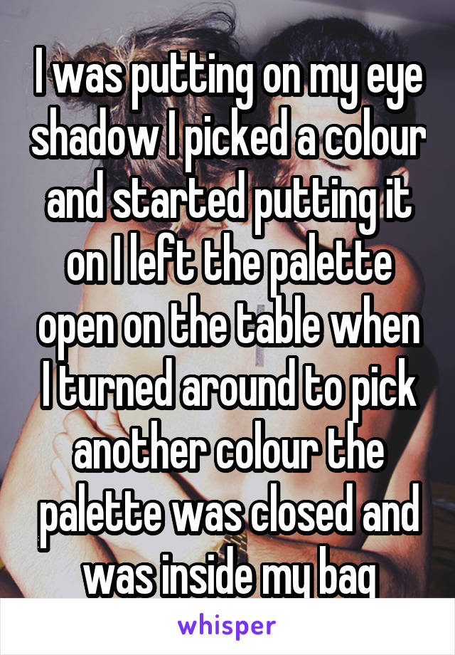 I was putting on my eye shadow I picked a colour and started putting it on I left the palette open on the table when I turned around to pick another colour the palette was closed and was inside my bag