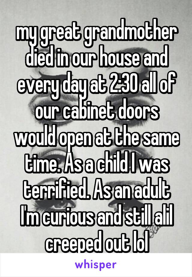 my great grandmother died in our house and every day at 2:30 all of our cabinet doors would open at the same time. As a child I was terrified. As an adult I'm curious and still alil creeped out lol
