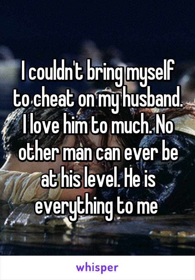 I couldn't bring myself to cheat on my husband. I love him to much. No other man can ever be at his level. He is everything to me 