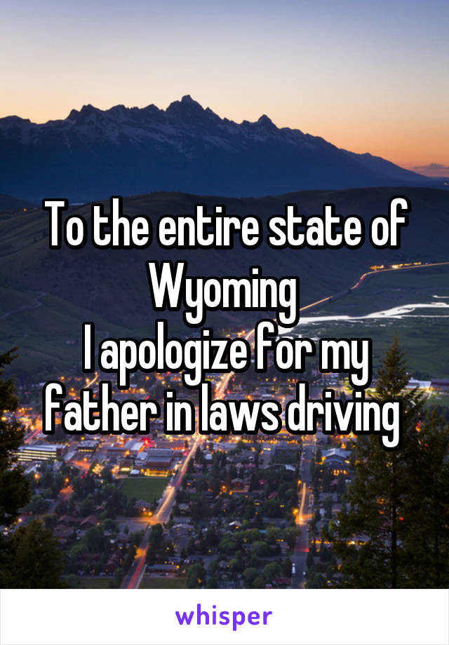 To the entire state of Wyoming 
I apologize for my father in laws driving 