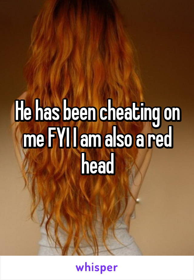 He has been cheating on me FYI I am also a red head