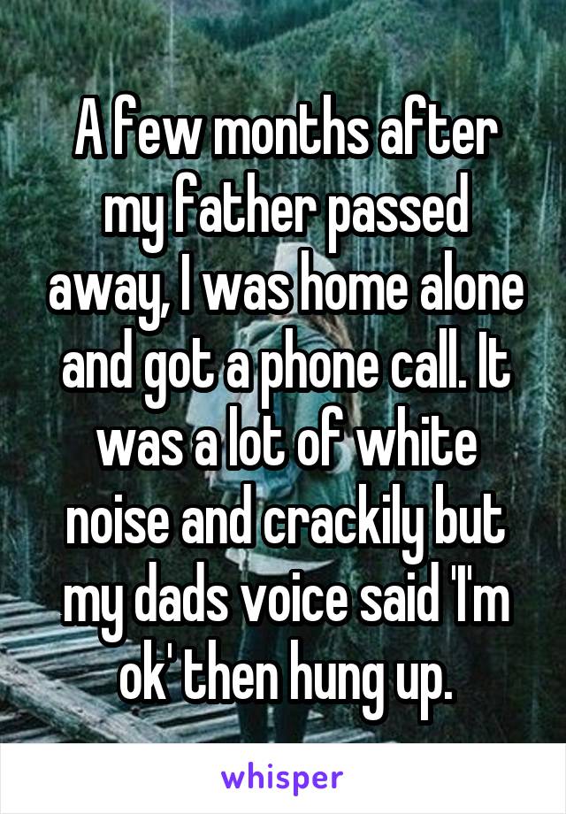 A few months after my father passed away, I was home alone and got a phone call. It was a lot of white noise and crackily but my dads voice said 'I'm ok' then hung up.