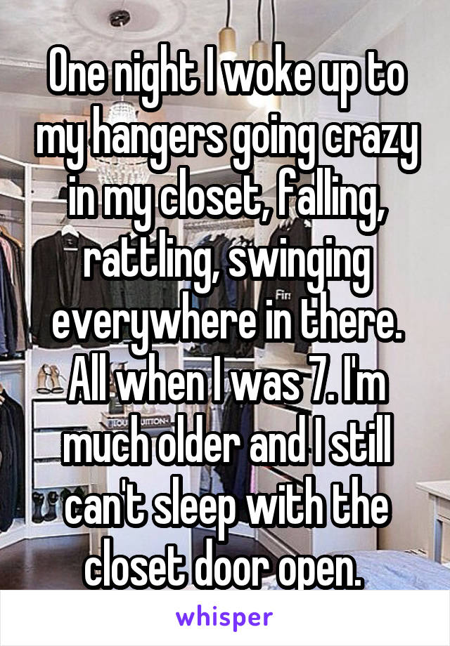 One night I woke up to my hangers going crazy in my closet, falling, rattling, swinging everywhere in there. All when I was 7. I'm much older and I still can't sleep with the closet door open. 